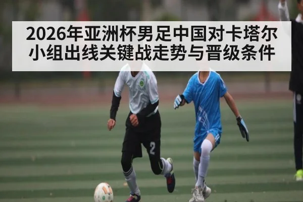 2026年亚洲杯男足中国对卡塔尔小组出线关键战走势与晋级条件